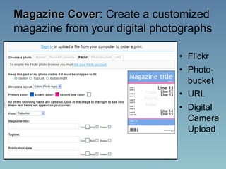 Magazine Cover: Create a customized
magazine from your digital photographs

                               • Flickr
                               • Photo-
                                 bucket
                               • URL
                               • Digital
                                 Camera
                                 Upload
 