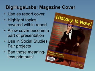 BigHugeLabs: Magazine Cover
• Use as report cover
• Highlight topics
  covered within report
• Allow cover become a
  part of presentation
• Use in Social Studies
  Fair projects
• Ban those meaning-
  less printouts!
 