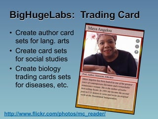 BigHugeLabs: Trading Card
  • Create author card
    sets for lang. arts
  • Create card sets
    for social studies
  • Create biology
    trading cards sets
    for diseases, etc.



http://www.flickr.com/photos/mc_reader/
 
