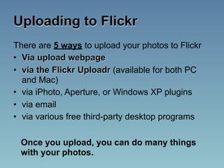 Uploading to Flickr
There are 5 ways to upload your photos to Flickr
• Via upload webpage
• via the Flickr Uploadr (available for both PC
  and Mac)
• via iPhoto, Aperture, or Windows XP plugins
• via email
• via various free third-party desktop programs

 Once you upload, you can do many things
 with your photos.
 