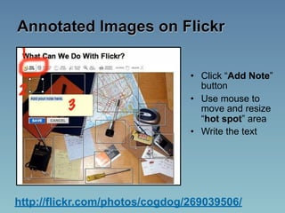 Annotated Images on Flickr


                                • Click “Add Note”
                                  button
                                • Use mouse to
                                  move and resize
                                  “hot spot” area
                                • Write the text




http://flickr.com/photos/cogdog/269039506/
 