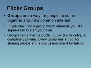 Flickr Groups
• Groups are a way for people to come
  together around a common interest.
• If you can’t find a group which interests you, it’s
  super-easy to start your own.
• Groups can either be public, public (invite only), or
  completely private. Every group has a pool for
  sharing photos and a discussion board for talking.
 