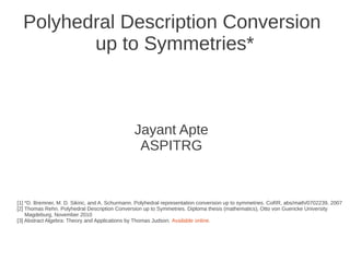 Polyhedral Description Conversion
up to Symmetries*
Jayant Apte
ASPITRG
[1] *D. Bremner, M. D. Sikiric, and A. Schurmann. Polyhedral representation conversion up to symmetries. CoRR, abs/math/0702239, 2007
[2] Thomas Rehn. Polyhedral Description Conversion up to Symmetries. Diploma thesis (mathematics), Otto von Guericke University
Magdeburg, November 2010
[3] Abstract Algebra: Theory and Applications by Thomas Judson. Available online.
 