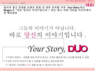앞서의 광고 컨셉을 토대로 팀원 간 내부 토의를 거쳐  Your Story 라는  Slogan 과 “바로 당신의 이야기입니다 .”  라는 광고 카피 가안을 아이디에이션 해보았음 광고 크리에이티브  -  슬로건 그들의 이야기가 아닙니다 . 바로  당신 의 이야기입니다 . Your Story,  D U O 기존의 회원수 ,  성혼율 자랑 위주의 광고는 고객이 불안해 하는 요소를 떨쳐줄 수 없음 바로 자신의 이야기가 될 수 있음을 표현하는 슬로건을 채택 “ 솔직히…듀오해서  내가  결혼 잘 할 수 있으면 듀오 한다 !” 