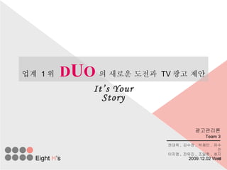 업계  1 위   D U O 의 새로운 도전과  TV 광고 제안 It’s Your Story Team 3 권대욱 ,  김수정 ,  박재민 ,  유수진 이지영 ,  전유진 ,  조일환 ,  최지혜 Eight  H ’s 광고관리론 2009.12.02 Wed 