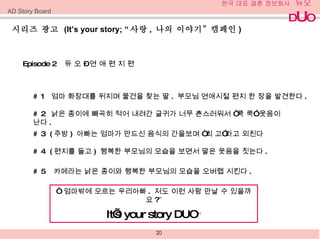 시리즈 광고  (It’s your story; “ 사랑 ,  나의 이야기 ”  캠페인 ) Episode 2  듀 오  –  연 애 편 지 편 # 1  엄마 화장대를 뒤지며 물건을 찾는 딸 .  부모님 연애시절 편지 한 장을 발견한다 . # 2  낡은 종이에 빼곡히 적어 내려간 글귀가 너무 촌스러워서  “ 쿡 쿡 ”  웃음이 난다 . # 3  ( 주방 )  아빠는 엄마가 만드신 음식의 간을보며 “최 고 ” 라고 외친다  # 4  ( 편지를 들고 )  행복한 부모님의 모습을 보면서 딸은 웃음을 짓는다 . # 5  카메라는 낡은 종이와 행복한 부모님의 모습을 오버랩 시킨다 .  “   엄마밖에 모르는 우리아빠 .  저도 이런 사람 만날 수 있을까요 ? ” It’s   your story DUO ” AD Story Board 