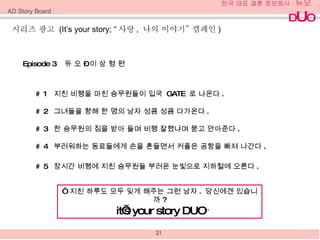 Episode 3  듀 오  –  이 상 형 편 # 1  지친 비행을 마친 승무원들이 입국  GATE  로 나온다 . # 2  그녀들을 향해 한 명의 남자 성큼 성큼 다가온다 . # 3  한 승무원의 짐을 받아 들며 비행 잘했냐며 묻고 안아준다 . # 4  부러워하는 동료들에게 손을 흔들면서 커플은 공항을 빠져 나간다 . # 5  장시간 비행에 지친 승무원들 부러운 눈빛으로 지하철에 오른다 . “   지친 하루도 모두 잊게 해주는 그런 남자 .  당신에겐 있습니까 ? it’s your story DUO ” 시리즈 광고  (It’s your story; “ 사랑 ,  나의 이야기 ”  캠페인 ) AD Story Board 