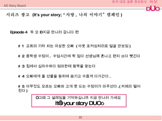 시리즈 광고  (It’s your story; “ 사랑 ,  나의 이야기 ”  캠페인 )  Episode 4  듀 오  –  지금 만나러 갑니다 편  # 1  교회의 기타 치는 자상한 오빠  ( 아웃 포커싱처리로 얼굴 안보임 )  # 2  중학생 수정이 .  수업시간에 학 접다 선생님께 혼나고 편지 쓰다 뺏긴다 # 3  집에서 십자수하다 엄마한테 등짝을 맞는다  # 4  오빠에게 줄 선물을 등뒤에 숨기고 수줍게 다가간다 . # 5  아무것도 모르는 오빠와 고개 못 드는 수정이가 마주선다 .( 카메라 멀어진다 ) “ 그때 그 설레임을 기억하십니까 지금 만나러 가세요  It’s your story DUO ” AD Story Board 