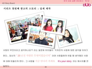 시리즈 첫번째 광고의 스토리  :  실제 제작 AD Story Board 사랑이 무엇이라고 생각하나요 ?  라는 질문에 아이들이  각자만의 사랑에 대한 생각을 이야기한다 .  당신의  “ 20 년전 사랑은 무엇이었습니까”  라며 사람들에게 어릴 때 생각했던 사랑에 대해 떠올리게 한다 .  그   사랑을  지금 만나러 가세요  It’s your story  라는 메시지를 전달한다 .  