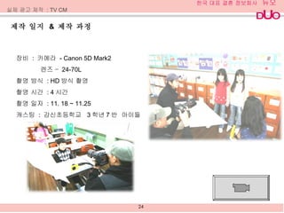 제작 일지  &  제작 과정  장비  :  카메라  - Canon 5D Mark2  렌즈 –  24-70L 촬영 방식  : HD 방식 촬영 촬영 시간  : 4 시간 촬영 일자  : 11. 18 ~ 11.25 캐스팅  :  강신초등학교  3 학년 7 반  아이들 실제 광고 제작  : TV CM 