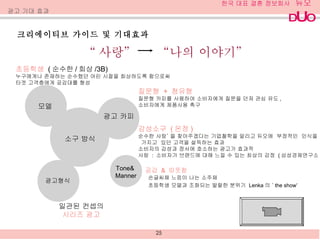 크리에이티브 가이드 및 기대효과 광고 기대 효과 초등학생  ( 순수한 / 회상 /3B) 누구에게나 존재하는 순수했던 어린 시절을 회상하도록 함으로써 타겟 고객층에게 공감대를 형성  공감  &  따뜻함 일관된 컨셉의 시리즈 광고 손글씨체 느낌이 나는 소주체 초등학생 모델과 조화되는 발랄한 분위기  Lenka 의  ‘ the show’ “ 사랑”  “나의 이야기” 광고 카피  소구 방식 Tone& Manner 광고형식  모델  감성소구  ( 온정 ) 순수한 사랑’ 을 찾아주겠다는 기업철학을 알리고 듀오에  부정적인  인식을  가지고  있던 고객을 설득하는 효과 소비자의 감성과 정서에 호소하는 광고가 효과적 사랑  :  소비자가 브랜드에 대해 느낄 수 있는 최상의 감정  ( 삼성경제연구소 ) 질문형  +  청유형 질문형 카피를 사용하여 소비자에게 질문을 던져 관심 유도 , 소비자에게 제품사용 촉구 