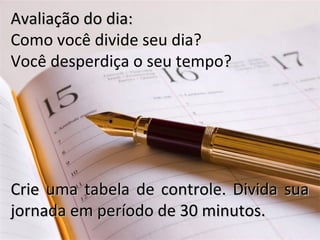 Avaliação do dia:Avaliação do dia:
Como você divide seu dia?
Você desperdiça o seu tempo?
Crie uma tabela de controle. Divida suaCrie uma tabela de controle. Divida sua
jornada em período de 30 minutos.jornada em período de 30 minutos.
 