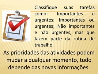 Classifique suas tarefas
como: Importantes e
urgentes; Importantes ou
urgentes; Não importantes
e não urgentes, mas que
fazem parte da rotina de
trabalho.
As prioridades das atividades podem
mudar a qualquer momento, tudo
depende das novas informações.
 