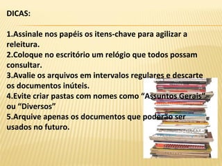 DICAS:
1.Assinale nos papéis os itens-chave para agilizar a
releitura.
2.Coloque no escritório um relógio que todos possam
consultar.
3.Avalie os arquivos em intervalos regulares e descarte
os documentos inúteis.
4.Evite criar pastas com nomes como “Assuntos Gerais”
ou “Diversos”
5.Arquive apenas os documentos que poderão ser
usados no futuro.
 