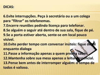 DICAS:
6.Evite interrupções. Peça à secretária ou a um colega
para “filtrar” os telefonemas.
7.Encerre reuniões pedindo licença para telefonar.
8.Se alguém o seguir até dentro de sua sala, fique de pé.
9.Se a porta estiver aberta, sente-se em local pouco
visível.
10.Evite perder tempo com conversar inúteis: fique de pé
enquanto dialoga
11.Passe a informação apenas a quem precisa saber.
12.Mantenha sobre sua mesa apenas a leitura essencial.
13.Pense bem antes de interromper alguém: o tempo de
todos é valioso.
 