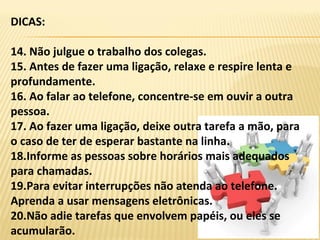 DICAS:
14. Não julgue o trabalho dos colegas.
15. Antes de fazer uma ligação, relaxe e respire lenta e
profundamente.
16. Ao falar ao telefone, concentre-se em ouvir a outra
pessoa.
17. Ao fazer uma ligação, deixe outra tarefa a mão, para
o caso de ter de esperar bastante na linha.
18.Informe as pessoas sobre horários mais adequados
para chamadas.
19.Para evitar interrupções não atenda ao telefone.
Aprenda a usar mensagens eletrônicas.
20.Não adie tarefas que envolvem papéis, ou eles se
acumularão.
 