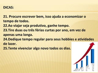 DICAS:
21. Procure escrever bem, isso ajuda a economizar o
tempo de todos.
22.Ao viajar seja produtivo, ganhe tempo.
23.Tire duas ou três férias curtas por ano, em vez de
apenas uma longa.
24.Dedique tempo regular para seus hobbies e atividades
de lazer.
25.Tente vivenciar algo novo todos os dias.
 