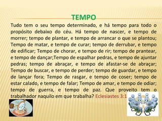 TEMPO
Tudo tem o seu tempo determinado, e há tempo para todo o
propósito debaixo do céu. Há tempo de nascer, e tempo de
morrer; tempo de plantar, e tempo de arrancar o que se plantou;
Tempo de matar, e tempo de curar; tempo de derrubar, e tempo
de edificar; Tempo de chorar, e tempo de rir; tempo de prantear,
e tempo de dançar;Tempo de espalhar pedras, e tempo de ajuntar
pedras; tempo de abraçar, e tempo de afastar-se de abraçar;
Tempo de buscar, e tempo de perder; tempo de guardar, e tempo
de lançar fora; Tempo de rasgar, e tempo de coser; tempo de
estar calado, e tempo de falar; Tempo de amar, e tempo de odiar;
tempo de guerra, e tempo de paz. Que proveito tem o
trabalhador naquilo em que trabalha? Eclesiastes 3:1-9
 