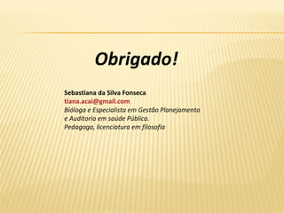 Obrigado!
Sebastiana da Silva Fonseca
tiana.acai@gmail.com
Bióloga e Especialista em Gestão Planejamento
e Auditoria em saúde Pública.
Pedagoga, licenciatura em filosofia
 