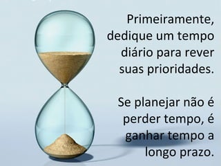 Primeiramente,
dedique um tempo
diário para rever
suas prioridades.
Se planejar não é
perder tempo, é
ganhar tempo a
longo prazo.
 