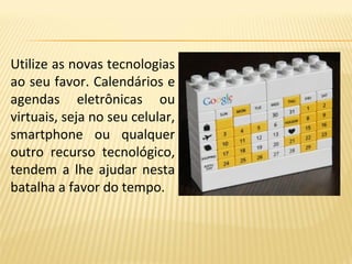 Utilize as novas tecnologias
ao seu favor. Calendários e
agendas eletrônicas ou
virtuais, seja no seu celular,
smartphone ou qualquer
outro recurso tecnológico,
tendem a lhe ajudar nesta
batalha a favor do tempo.
 