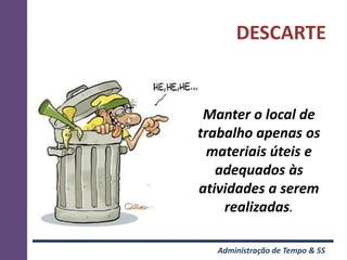 DESCARTE


 Manter o local de
trabalho apenas os
  materiais úteis e
   adequados às
atividades a serem
    realizadas.

   Administração de Tempo & 5S
 