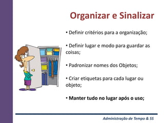 Organizar e Sinalizar
• Definir critérios para a organização;

• Definir lugar e modo para guardar as
coisas;

• Padronizar nomes dos Objetos;

• Criar etiquetas para cada lugar ou
objeto;

• Manter tudo no lugar após o uso;


                 Administração de Tempo & 5S
 