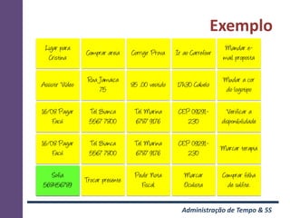 Exemplo
 Ligar para                                                            Mandar e-
                 Comprar areia     Corrigir Prova   Ir ao Carrefour
  Cristina                                                             mail proposta

                  Rua Jamaica                                          Mudar a cor
Assistir Vídeo                     85 ,00 vestido   17h30 Cabelo
                      75                                               do logotipo

16/08 Pagar       Tel Bianca        Tel Marina       CEP 09291-         Verificar a
    Facú          5567 7800         6787 9176           230           disponibilidade

16/08 Pagar       Tel Bianca        Tel Marina       CEP 09291-
                                                                      Marcar terapia
    Facú          5567 7800         6787 9176           230

   Sofia                            Pedir Nota         Marcar         Comprar folha
                 Trocar presente
568456789                             Fiscal           Oculista         de sulfite.


                                                      Administração de Tempo & 5S
 