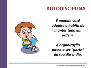 AUTODISCIPLINA

   É quando você
 adquire o hábito de
  manter tudo em
       ordem.

   A organização
 passa a ser “parte”
  do seu dia-a-dia.

    Administração de Tempo & 5S
 