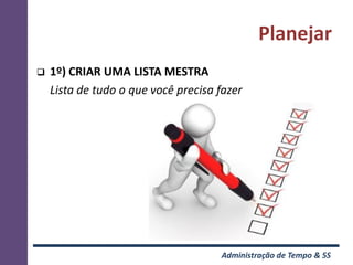 Planejar
   1º) CRIAR UMA LISTA MESTRA
    Lista de tudo o que você precisa fazer




                                     Administração de Tempo & 5S
 