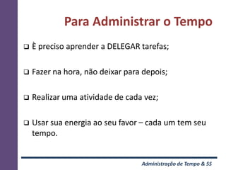 Para Administrar o Tempo
   È preciso aprender a DELEGAR tarefas;

   Fazer na hora, não deixar para depois;

   Realizar uma atividade de cada vez;

   Usar sua energia ao seu favor – cada um tem seu
    tempo.


                                  Administração de Tempo & 5S
 