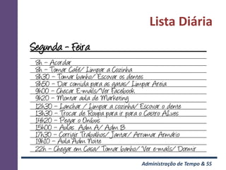Lista Diária
Segunda - Feira
 8h – Acordar
 8h – Tomar Café/ Limpar a Cozinha
 8h30 – Tomar banho/ Escovar os dentes
 8h50 – Dar comida para as gatas/ Limpar Areia
 9h00 – Checar E-mails/Ver Facebook
 9h20 – Montar aula de Marketing
 12h30 – Lanchar / Limpar a cozinha/ Escovar o dente
 13h30 – Trocar de Roupa para ir para o Castro ALves
 14h20 – Pegar o Onibus
 15h00 – Aulas Adm A/ Adm B
 17h30 – Corrigir Trabalhos/ Jantar/ Arrumar Armário
 19h10 – Aula Adm Noite
 22h – Chegar em Casa/ Tomar banho/ Ver e-mails/ Dormir
                                    Administração de Tempo & 5S
 