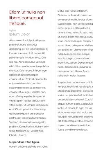 luctus erat luctus interdum.
Etiam ut nulla non
                                          Quisque malesuada, enim nec
libero consequat                          consequat mattis, lectus diam
tristique.                                suscipit odio, non vestibulum ligu
                                          metus at purus. Ut risus lectus,
byline
                                          ornare vitae, vehicula quis, susc
Ipsum Dolor
                                          ut, nunc. Etiam risus lacus, cursu
Aliquam erat volutpat. Aliquam            vitae, commodo quis, tempor a
placerat, nunc eu cursus                  tortor. Nunc odio pede, eleifend
adipiscing, elit est lobortis libero, a   ac, sagittis at, ullamcorper vitae
laoreet metus erat et neque. Ut           nulla. Maecenas risus neque,
pellentesque tincidunt arcu. Duis         faucibus eget, commodo et,
sed nisl. Aenean cursus vehicula          lobortis eu, pede. Donec mauris
nibh. Ut eu erat non sapien pulvinar      nunc, rhoncus sed, pulvinar a,
rhoncus. Duis neque. Integer eget         nonummy nec, libero. Fusce
sapien at est ullamcorper                 sollicitudin lectus in purus.
consectetuer. Proin sit amet nulla
                                          Suspendisse quam massa, dictu
ut ipsum bibendum porttitor.
                                          tempus, facilisis et, iaculis quis, e
Suspendisse leo risus, semper vel,
                                          Maecenas arcu ante, cursus eg
consectetuer eget, sodales non,
                                          varius ac, placerat at, odio. Nul
nunc. Quisque pellentesque dui
                                          consectetuer varius nisi. Curabit
vitae sapien facilisis varius. Nam
                                          aliquet rutrum pede. Sed pulvina
vitae quam. Ut semper vestibulum
                                          lectus ut mauris. In eget metus.
eros. Class aptent taciti sociosqu
                                          Maecenas turpis dui, luctus eu,
ad litora torquent per conubia
                                          volutpat non, placerat accumsa
nostra, per inceptos hymenaeos.
                                          elit. Pellentesque vitae orci nec
Sed sed diam non ipsum egestas
                                          sapien condimentum dictum.
pretium. Curabitur leo. Nullam enim
                                          Fusce condimentum lacus.
tellus, tincidunt eu, viverra nec,
lobortis ut, eros.

Suspendisse vitae ligula.
Nullam posuere gravida orci. Cras
 