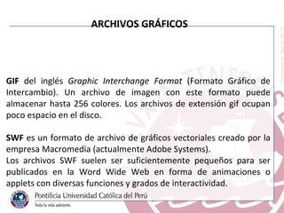 GIF  del inglés  Graphic Interchange Format  (Formato Gráfico de Intercambio). Un archivo de imagen con este formato puede almacenar hasta 256 colores. Los archivos de extensión gif ocupan poco espacio en el disco. SWF  es un formato de archivo de gráficos vectoriales creado por la empresa Macromedia (actualmente Adobe Systems). Los archivos SWF suelen ser suficientemente pequeños para ser publicados en la Word Wide Web en forma de animaciones o applets con diversas funciones y grados de interactividad.  ARCHIVOS GRÁFICOS 