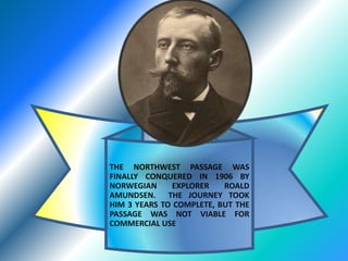 THE NORTHWEST PASSAGE WAS FINALLY CONQUERED IN 1906 BY NORWEGIAN EXPLORER ROALD AMUNDSEN.  THE JOURNEY TOOK HIM 3 YEARS TO COMPLETE, BUT THE PASSAGE WAS NOT VIABLE FOR COMMERCIAL USE