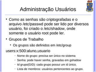 Administração Usuários

    Como as senhas são criptografadas e o
    arquivo /etc/passwd pode ser lido por diversos
    usuário, foi criado o /etc/shadow, onde
    somente o usuário root pode ler.

    Grupos de Trabalho
    
        Os grupos são definidos em /etc/group
users:x:500:aluno,usuario
        −   Nome do grupo: precisa ser único no sistema
        −   Senha: pode haver senha, gravadas em gshadow
        −   Id grupo(GID): cada grupo possui um id único.
        −   Lista de membros: usuários pertencentes ao grupo.
 