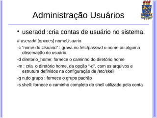 Administração Usuários

    useradd :cria contas de usuário no sistema.
# useradd [opcoes] nomeUsuario
-c “nome do Usuario” : grava no /etc/passwd o nome ou alguma
   observação do usuário.
-d diretorio_home: fornece o caminho do diretório home
-m : cria o diretório home, da opção “-d”, com os arquivos e
  estrutura definidos na configuração de /etc/skell
-g n.do.grupo : fornece o grupo padrão
-s shell: fornece o caminho completo do shell utilizado pela conta
 