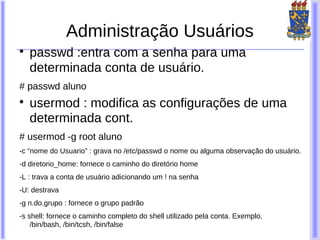 Administração Usuários

    passwd :entra com a senha para uma
    determinada conta de usuário.
# passwd aluno

    usermod : modifica as configurações de uma
    determinada cont.
# usermod -g root aluno
-c “nome do Usuario” : grava no /etc/passwd o nome ou alguma observação do usuário.
-d diretorio_home: fornece o caminho do diretório home
-L : trava a conta de usuário adicionando um ! na senha
-U: destrava
-g n.do.grupo : fornece o grupo padrão
-s shell: fornece o caminho completo do shell utilizado pela conta. Exemplo,
    /bin/bash, /bin/tcsh, /bin/false
 