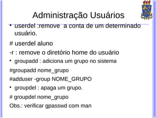 Administração Usuários

    userdel :remove a conta de um determinado
    usuário.
# userdel aluno
-r : remove o diretório home do usuário

    groupadd : adiciona um grupo no sistema
#groupadd nome_grupo
#adduser -group NOME_GRUPO

    groupdel : apaga um grupo.
# groupdel nome_grupo
Obs.: verificar gpasswd com man
 