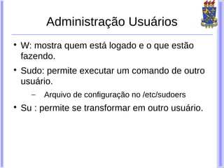 Administração Usuários

    W: mostra quem está logado e o que estão
    fazendo.

    Sudo: permite executar um comando de outro
    usuário.
      –   Arquivo de configuração no /etc/sudoers

    Su : permite se transformar em outro usuário.
 