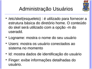 Administração Usuários

    /etc/skel(esqueleto) : é utilizado para fornecer a
    estrutura básica do diretório home. O conteúdo
    do skel será utilizado com a opção -m do
    useradd.

    Logname: mostra o nome do seu usuário

    Users: mostra os usuário conectados ao
    sistema no momento

    Id: mostra dados de identificação do usuário

    Finger: exibe informações detalhadas do
    usuário.
 