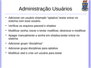 Administração Usuários

    Adicionar um usuário chamado “optativa”,testar entrar no
    sistema com esse usuário.

    Verificar os arquivos passwd e shadow

    Modificar senha; travar e tentar modificar; destravar e modificar

    Apagar manualmente a senha em shadow,testar entrar no
    sistema

    Adicionar grupo “disciplinas”

    Adicionar grupo disciplinas para optativa

    Modificar skel e criar um usuário para testar
 