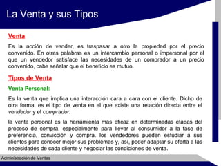 La Venta y sus Tipos
Venta
Es la acción de vender, es traspasar a otro la propiedad por el precio
convenido. En otras palabras es un intercambio personal o impersonal por el
que un vendedor satisface las necesidades de un comprador a un precio
convenido, cabe señalar que el beneficio es mutuo.

Tipos de Venta
Venta Personal:
Es la venta que implica una interacción cara a cara con el cliente. Dicho de
otra forma, es el tipo de venta en el que existe una relación directa entre el
vendedor y el comprador.
la venta personal es la herramienta más eficaz en determinadas etapas del
proceso de compra, especialmente para llevar al consumidor a la fase de
preferencia, convicción y compra. los vendedores pueden estudiar a sus
clientes para conocer mejor sus problemas y, así, poder adaptar su oferta a las
necesidades de cada cliente y negociar las condiciones de venta.
Administración de Ventas

 