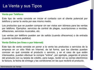 La Venta y sus Tipos
Venta por Teléfono
Este tipo de venta consiste en iniciar el contacto con el cliente potencial por
teléfono y cerrar la venta por ese mismo medio.
Los productos que se pueden comprar sin ser vistos son idóneos para las ventas
por teléfono. Ejemplos: servicios de control de plagas, suscripciones a revistas,
afiliaciones, servicios musicales, etc.
Las ventas por teléfono pueden ser de salida (cuando ofrecemos) o de entrada
(cuando recibimos pedidos)
Venta Online (en línea o por Internet)
Este tipo de venta consiste en poner a la venta los productos o servicios de la
empresa en un sitio Web en Internet, de tal forma, que los clientes puedan
conocer en qué consiste el producto o servicio, y en el caso de que estén
interesados, puedan efectuar la compra "online", por ejemplo, pagando el precio
del producto con su tarjeta de crédito, para luego, recibir en su correo electrónico
la factura, la fecha de entrega y las condiciones en las que recibirá el producto.
Administración de Ventas

 