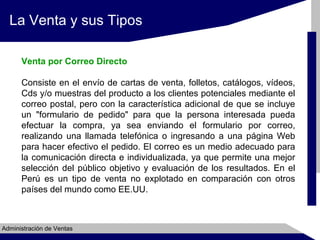 La Venta y sus Tipos
Venta por Correo Directo
Consiste en el envío de cartas de venta, folletos, catálogos, vídeos,
Cds y/o muestras del producto a los clientes potenciales mediante el
correo postal, pero con la característica adicional de que se incluye
un "formulario de pedido" para que la persona interesada pueda
efectuar la compra, ya sea enviando el formulario por correo,
realizando una llamada telefónica o ingresando a una página Web
para hacer efectivo el pedido. El correo es un medio adecuado para
la comunicación directa e individualizada, ya que permite una mejor
selección del público objetivo y evaluación de los resultados. En el
Perú es un tipo de venta no explotado en comparación con otros
países del mundo como EE.UU.

Administración de Ventas

 