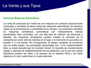 La Venta y sus Tipos
Venta por Máquinas Automáticas:
La venta de productos por medio de una máquina sin contacto personal entre
comprador y vendedor se llama venta por máquinas automáticas. Su atractivo
radica en la conveniencia o comodidad de la compra. Los productos vendidos
en máquinas vendedoras automáticas son habitualmente marcas
prevendidas, bien conocidas, con una alta tasa de rotación, de alimentos y
bebidas. las máquinas vendedoras pueden ampliar el mercado de la
compañía por estar ante los clientes en el lugar y el momento en que éstos no
pueden ir a una tienda. Por consiguiente, el equipo vendedor se encuentra
casi en todas partes. Las principales desventajas son: 1) Su implementación
tiene un costo elevado (por la inversión inicial), 2) necesita de mantenimiento
regular y requiere de reabastecimiento de los productos, por lo que sus costos
operativos pueden ser altos y 3) requiere de un espacio físico y de cierta
vigilancia, lo cual, suele tener un costo adicional.

Administración de Ventas

 