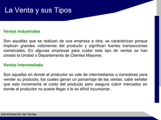 La Venta y sus Tipos
Ventas Industriales
Son aquellas que se realizan de una empresa a otra; se caracterizan porque
implican grandes volúmenes del producto y significan fuertes transacciones
comerciales. En algunas empresas para cuidar este tipo de ventas se han
creado la Unidad o Departamento de Clientes Mayores.
Ventas Intermediada
Son aquellas en donde el productor se vale de intermediarios o corredores para
vender su producto, los cuales ganan un porcentaje de las ventas; cabe señalar
que esto incrementa el costo del producto pero asegura cubrir mercados en
donde el productor no puede llegar o le es difícil incursionar.

Administración de Ventas

 