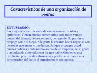 Características de una organización de ventas   ENTUSIASMO: Las mejores organizaciones de ventas son entusiastas y optimistas. Tienen buenos comentarios para todos y no se quejan del tiempo, de la economía, de la gente. Su pasión se propaga como el fuego. A la gente le encanta hacer negocios con personas que aman lo que hacen. Así que propague usted buenas noticias y entusiasmo acerca de su empresa, de su gente y su industria ante todos con los que hable. Comience una revolución positiva de entusiasmo y positivismo. Lance una conspiración del éxito: el entusiasmo es contagioso.   