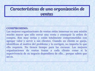 Características de una organización de ventas   COMPROMISO: Las mejores organizaciones de ventas están inmersas en una misión mucho mayor que sólo cerrar una venta y conseguir la orden de compra. Son muy serias y están totalmente comprometidas con agregar valor y servir a sus clientes. Cuando un cliente se queja, identifican el motivo del problema y lo corrigen, no importa lo que ello requiera. No tienen tiempo para las excusas. Las mejores organizaciones de ventas tratan a cada cliente como si la supervivencia de su negocio dependiera de ello... porque saben que así es. 
