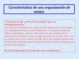 Características de una organización de ventas   “ Una fuerza de ventas no es mejor que su administración” .  Las tácticas determinan la culpa del desempeño de ventas bajas a una administración de ventas deficiente. Los administradores deben administrar primero. Esto hace eco de muchas de las afirmaciones hechas en otros rangos de autores de alto nivel. Con la perspectiva de los autores de alto nivel, los administradores de nivel medio instintivamente desean iniciar el trabajo siempre que noten un problema.  El éxito depende del éxito de sus vendedores”.   